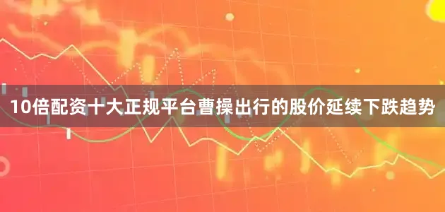 10倍配资十大正规平台曹操出行的股价延续下跌趋势