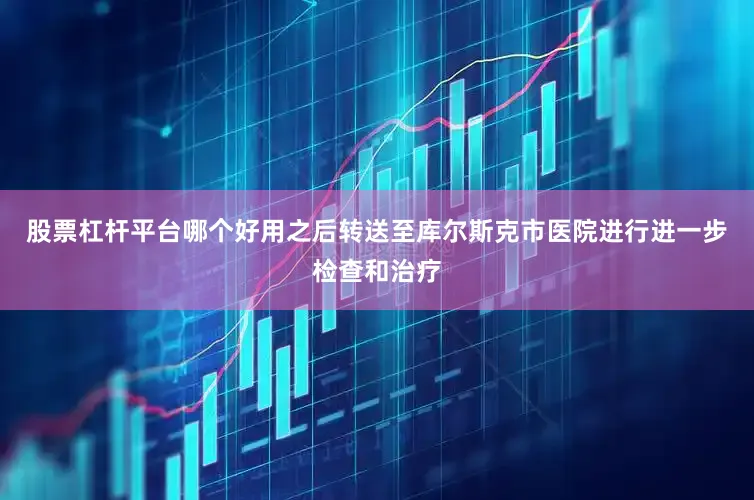 股票杠杆平台哪个好用之后转送至库尔斯克市医院进行进一步检查和治疗