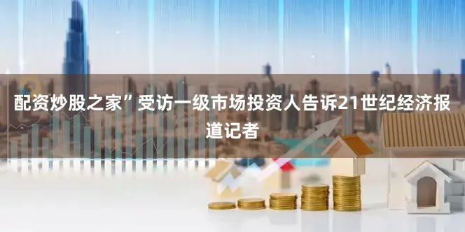 配资炒股之家”受访一级市场投资人告诉21世纪经济报道记者