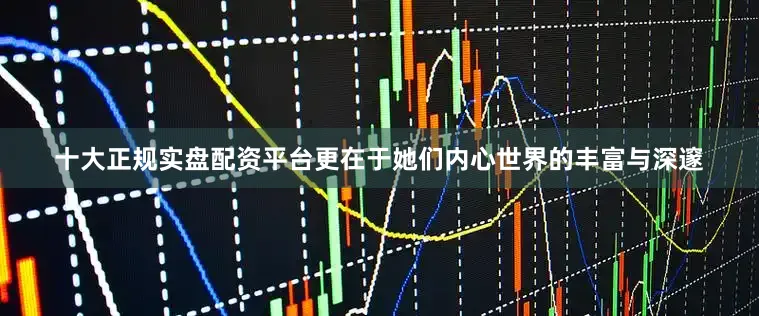 十大正规实盘配资平台更在于她们内心世界的丰富与深邃