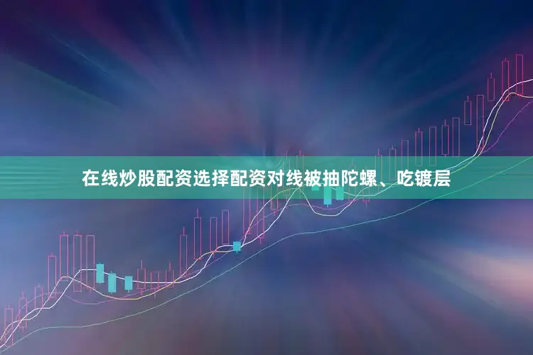 在线炒股配资选择配资对线被抽陀螺、吃镀层
