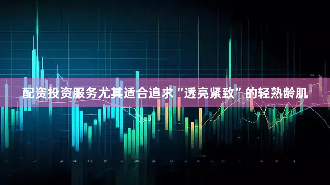 配资投资服务尤其适合追求“透亮紧致”的轻熟龄肌