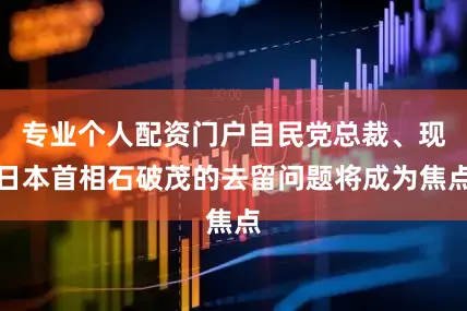 专业个人配资门户自民党总裁、现日本首相石破茂的去留问题将成为焦点