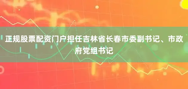 正规股票配资门户担任吉林省长春市委副书记、市政府党组书记