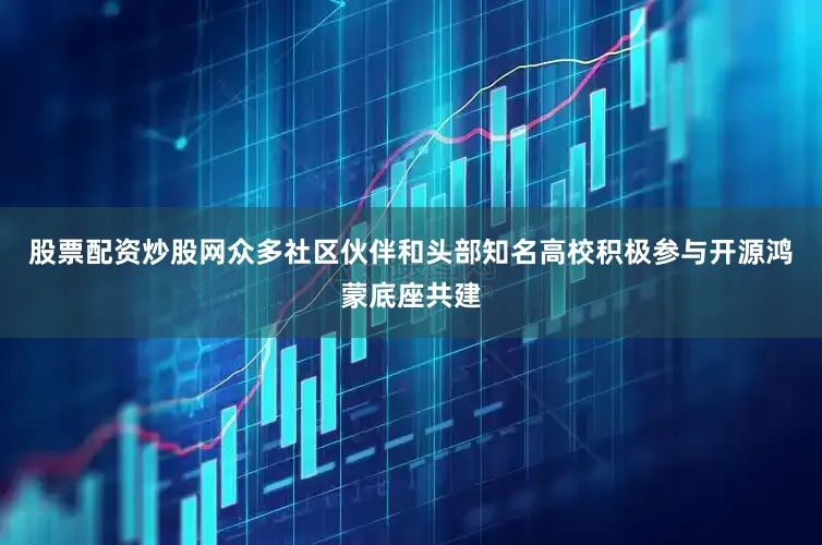 股票配资炒股网众多社区伙伴和头部知名高校积极参与开源鸿蒙底座共建